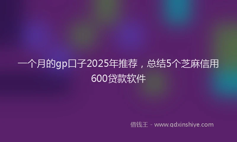 一个月的gp口子2025年推荐，总结5个芝麻信用600贷款软件