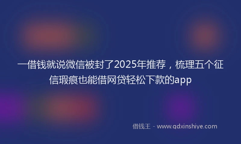 一借钱就说微信被封了2025年推荐，梳理五个征信瑕疵也能借网贷轻松下款的app