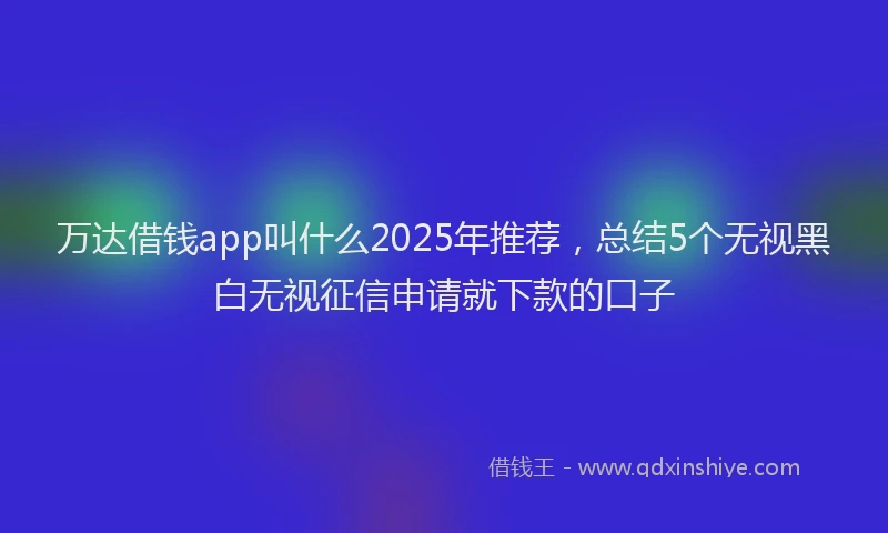 万达借钱app叫什么2025年推荐，总结5个无视黑白无视征信申请就下款的口子