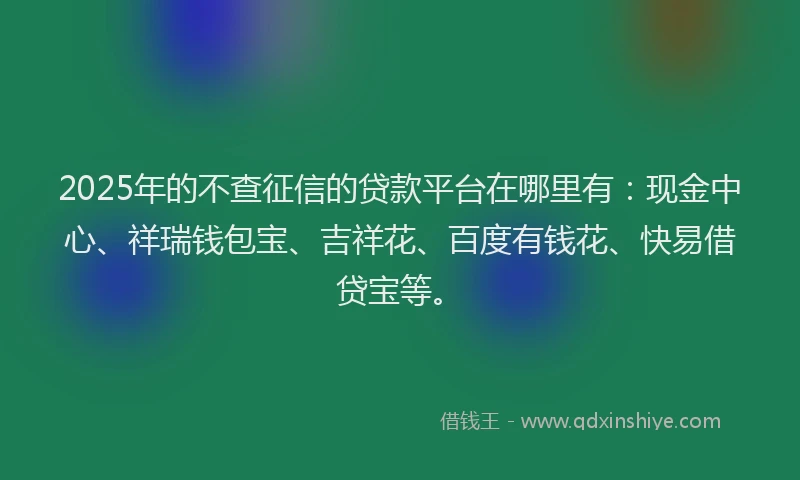 2025年的不查征信的贷款平台在哪里有：现金中心、祥瑞钱包宝、吉祥花、百度有钱花、快易借贷宝等。