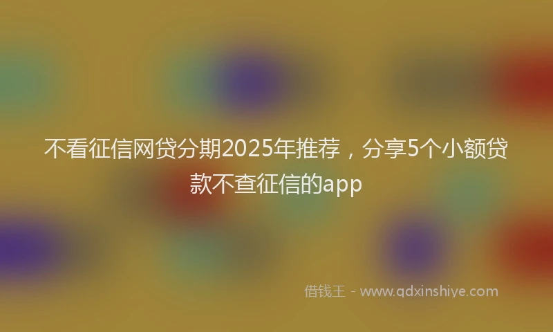 不看征信网贷分期2025年推荐，分享5个小额贷款不查征信的app