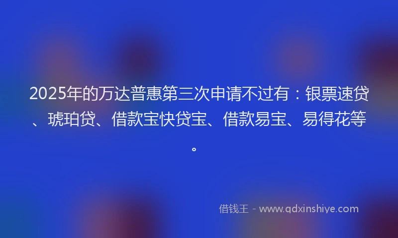 2025年的万达普惠第三次申请不过有：银票速贷、琥珀贷、借款宝快贷宝、借款易宝、易得花等。