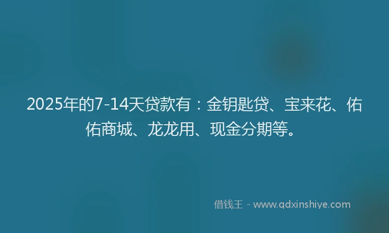 2025年的7-14天贷款有：金钥匙贷、宝来花、佑佑商城、龙龙用、现金分期等。