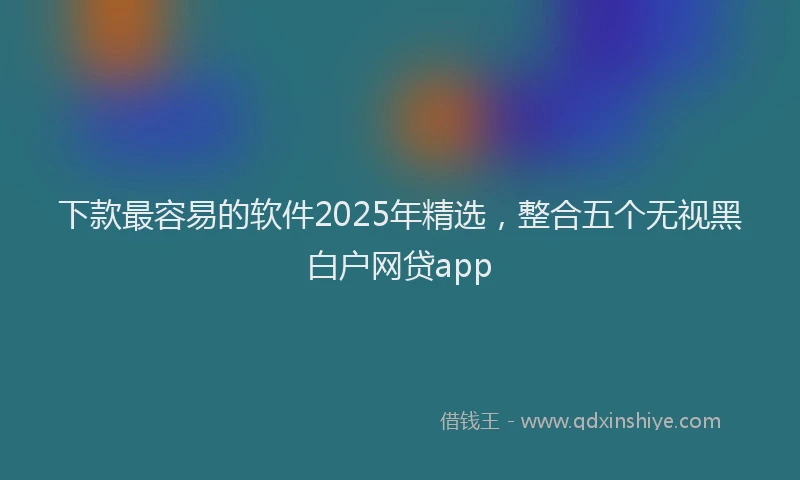 下款最容易的软件2025年精选，整合五个无视黑白户网贷app