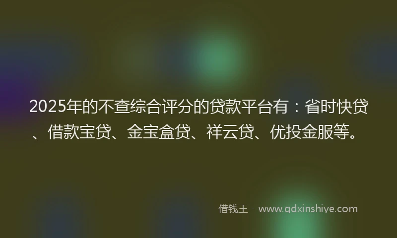 2025年的不查综合评分的贷款平台有：省时快贷、借款宝贷、金宝盒贷、祥云贷、优投金服等。