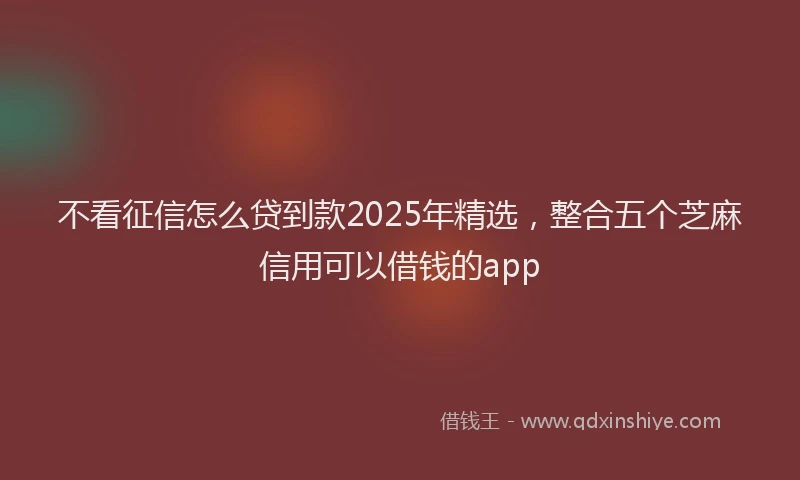 不看征信怎么贷到款2025年精选，整合五个芝麻信用可以借钱的app