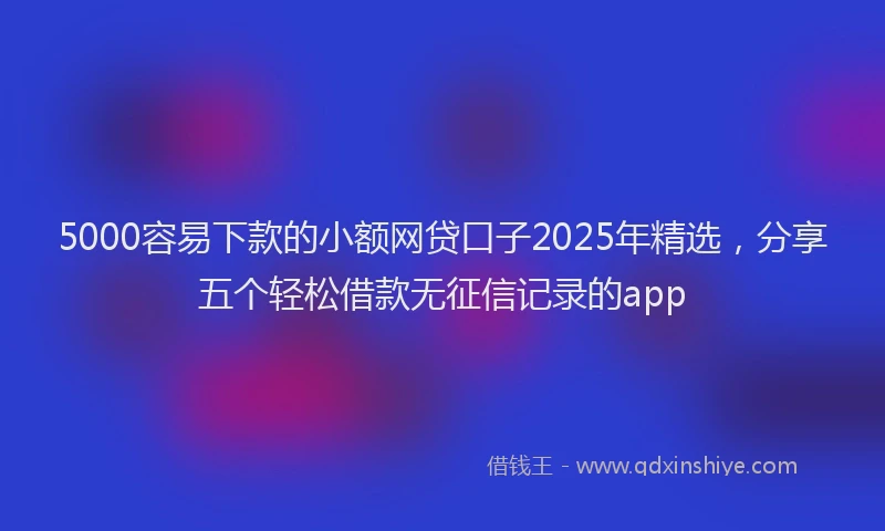 5000容易下款的小额网贷口子2025年精选，分享五个轻松借款无征信记录的app