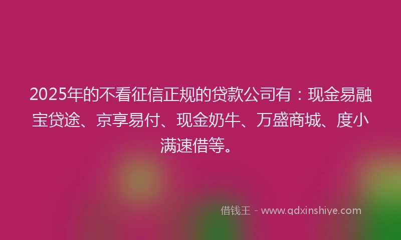 2025年的不看征信正规的贷款公司有：现金易融宝贷途、京享易付、现金奶牛、万盛商城、度小满速借等。