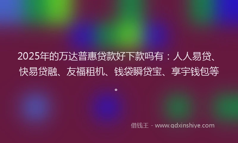 2025年的万达普惠贷款好下款吗有：人人易贷、快易贷融、友福租机、钱袋瞬贷宝、享宇钱包等。