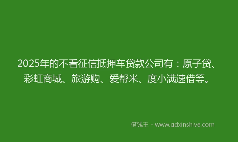 2025年的不看征信抵押车贷款公司有：原子贷、彩虹商城、旅游购、爱帮米、度小满速借等。