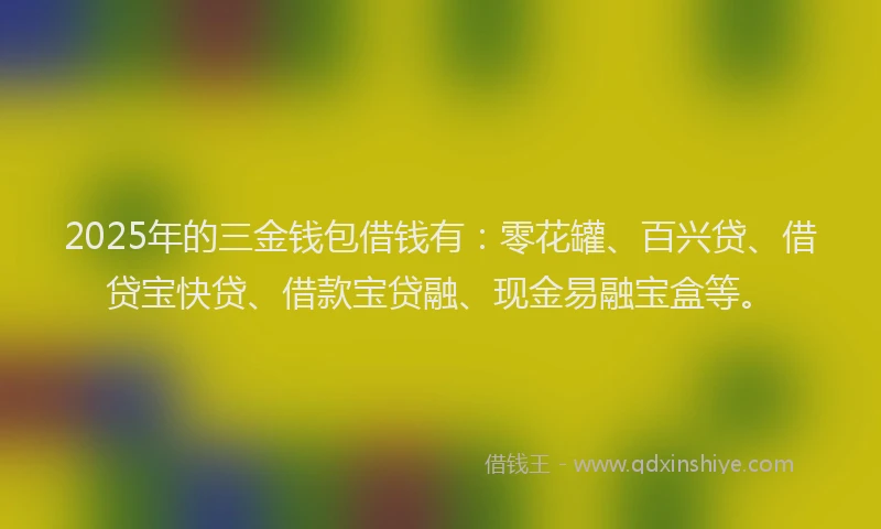 2025年的三金钱包借钱有：零花罐、百兴贷、借贷宝快贷、借款宝贷融、现金易融宝盒等。