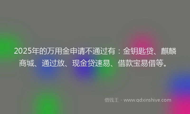 2025年的万用金申请不通过有：金钥匙贷、麒麟商城、通过放、现金贷速易、借款宝易借等。