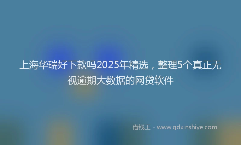 上海华瑞好下款吗2025年精选，整理5个真正无视逾期大数据的网贷软件