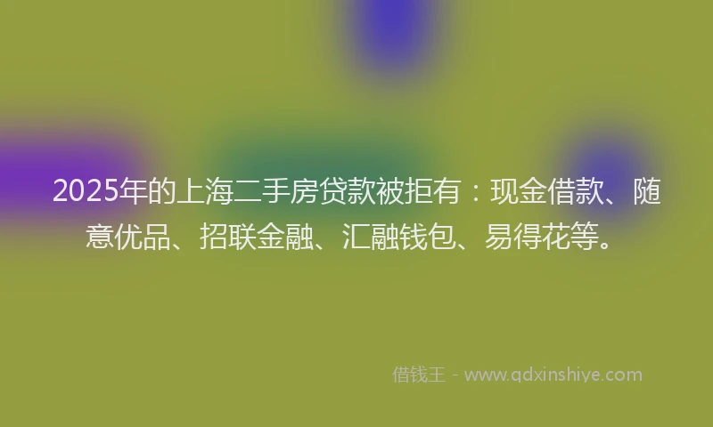2025年的上海二手房贷款被拒有：现金借款、随意优品、招联金融、汇融钱包、易得花等。