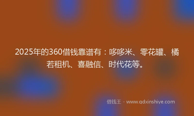 2025年的360借钱靠谱有：哆哆米、零花罐、橘若租机、喜融信、时代花等。