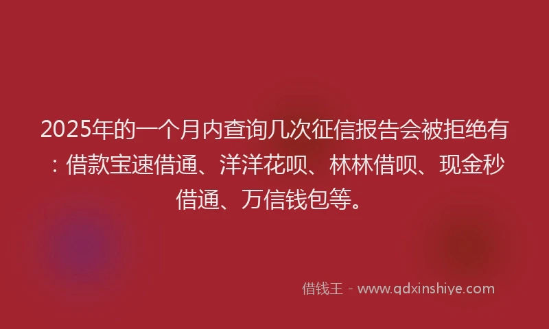 2025年的一个月内查询几次征信报告会被拒绝有：借款宝速借通、洋洋花呗、林林借呗、现金秒借通、万信钱包等。