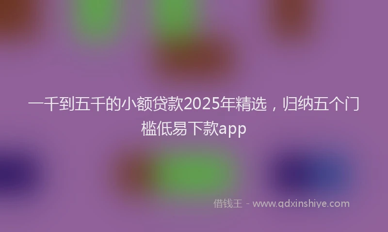 一千到五千的小额贷款2025年精选，归纳五个门槛低易下款app