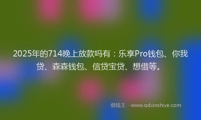2025年的714晚上放款吗有：乐享Pro钱包、你我贷、森森钱包、信贷宝贷、想借等。