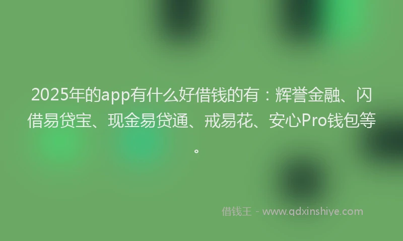 2025年的app有什么好借钱的有：辉誉金融、闪借易贷宝、现金易贷通、戒易花、安心Pro钱包等。