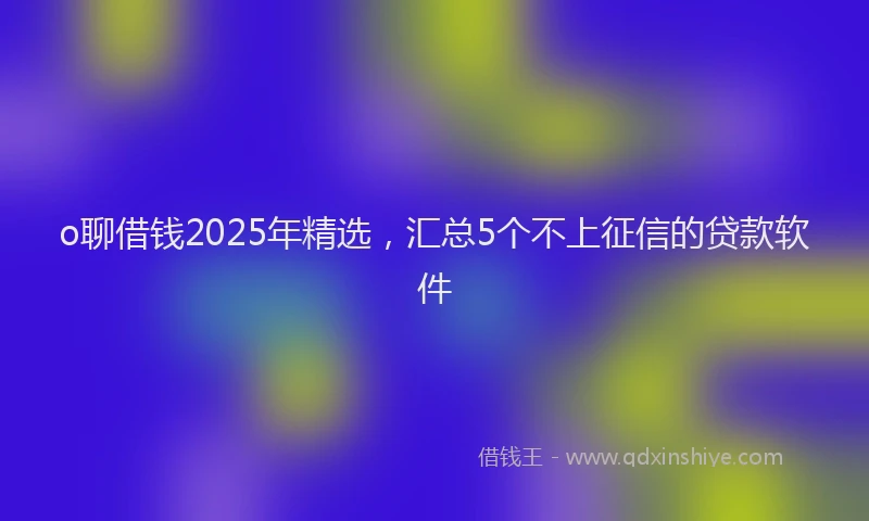 o聊借钱2025年精选，汇总5个不上征信的贷款软件