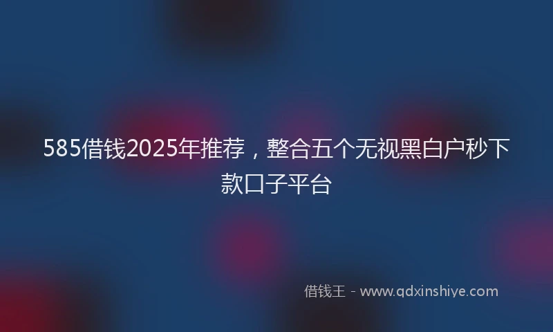 585借钱2025年推荐，整合五个无视黑白户秒下款口子平台