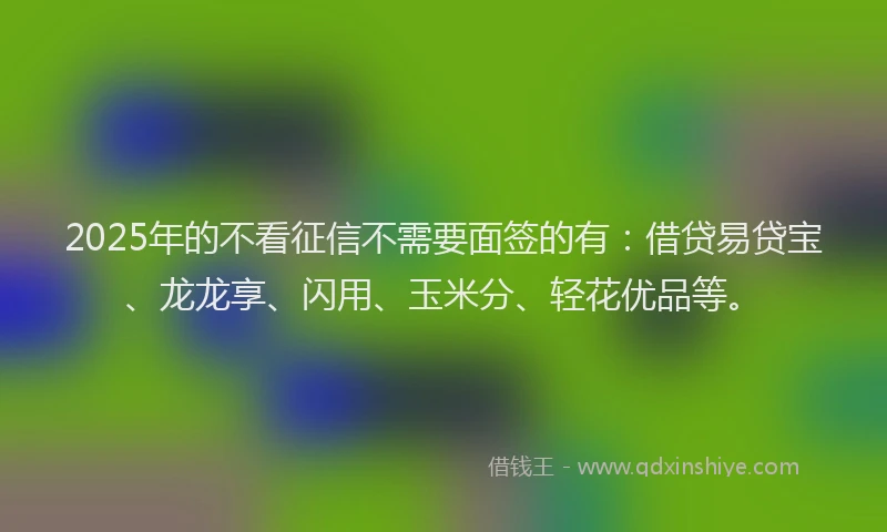 2025年的不看征信不需要面签的有：借贷易贷宝、龙龙享、闪用、玉米分、轻花优品等。