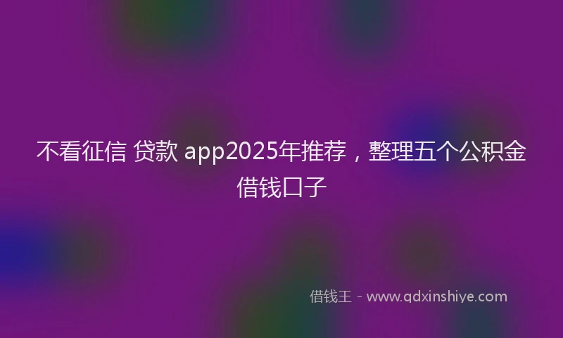 不看征信 贷款 app2025年推荐，整理五个公积金借钱口子