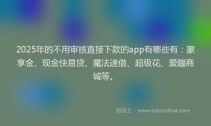 2025年的不用审核直接下款的app有哪些有：蒙享金、现金快易贷、魔法速借、超级花、爱蹦商城等。