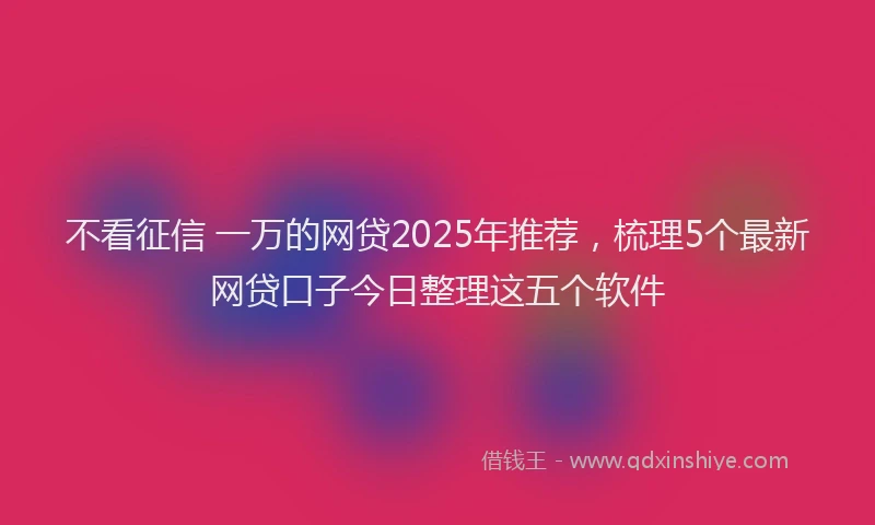 不看征信 一万的网贷2025年推荐，梳理5个最新网贷口子今日整理这五个软件