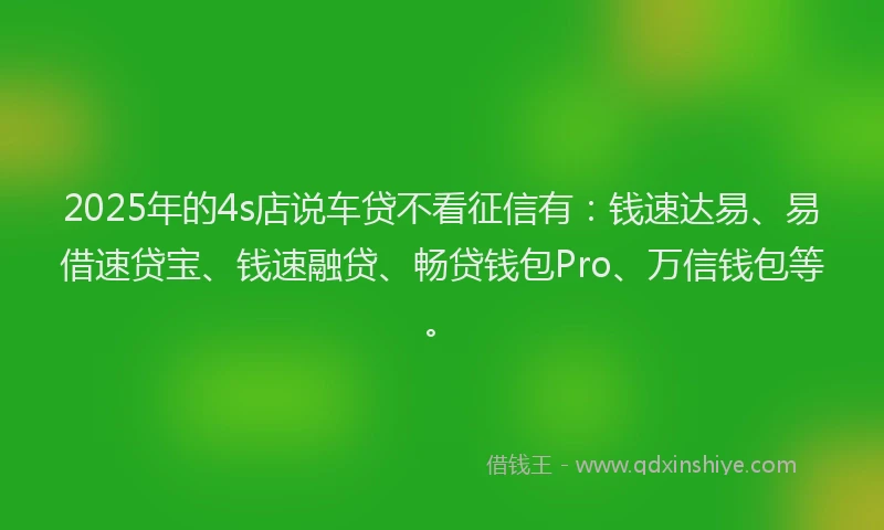 2025年的4s店说车贷不看征信有：钱速达易、易借速贷宝、钱速融贷、畅贷钱包Pro、万信钱包等。