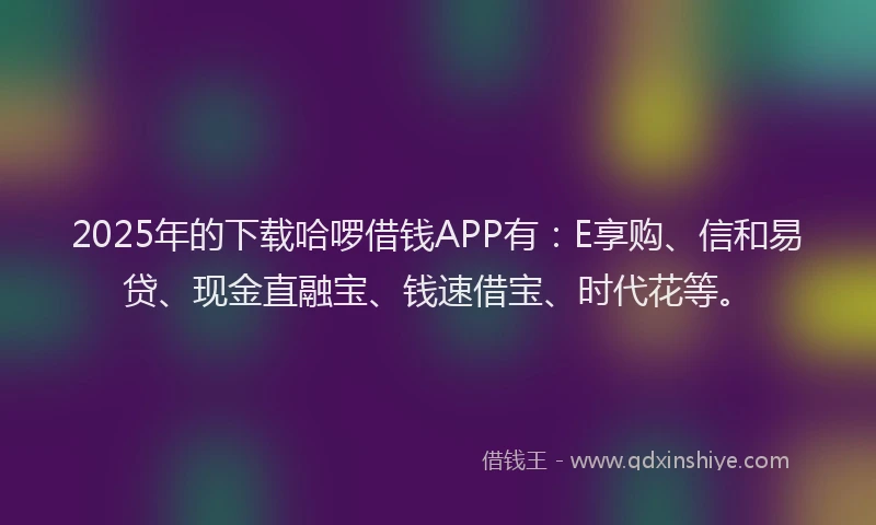 2025年的下载哈啰借钱APP有：E享购、信和易贷、现金直融宝、钱速借宝、时代花等。