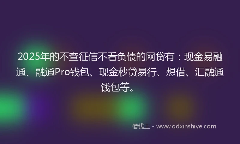 2025年的不查征信不看负债的网贷有：现金易融通、融通Pro钱包、现金秒贷易行、想借、汇融通钱包等。