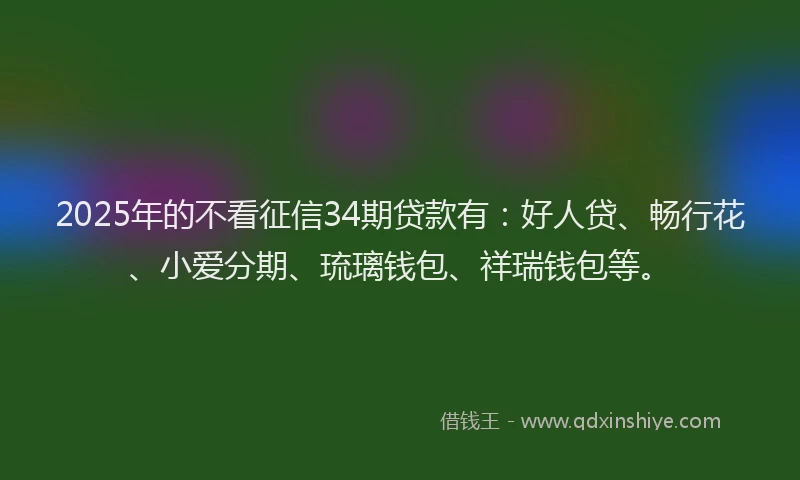 2025年的不看征信34期贷款有：好人贷、畅行花、小爱分期、琉璃钱包、祥瑞钱包等。