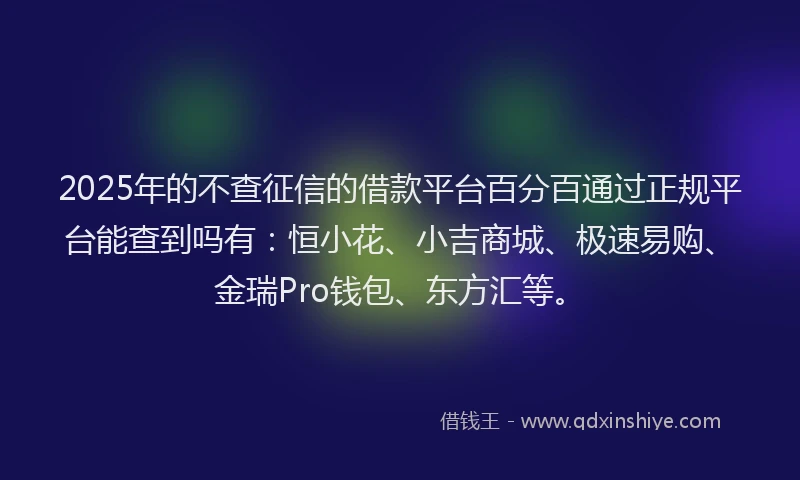 2025年的不查征信的借款平台百分百通过正规平台能查到吗有：恒小花、小吉商城、极速易购、金瑞Pro钱包、东方汇等。