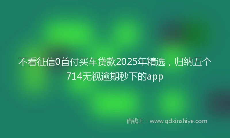 不看征信0首付买车贷款2025年精选，归纳五个714无视逾期秒下的app