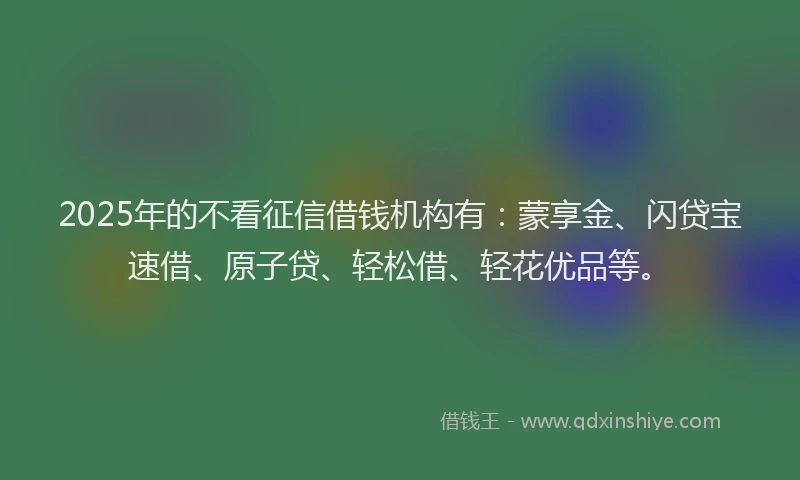 2025年的不看征信借钱机构有：蒙享金、闪贷宝速借、原子贷、轻松借、轻花优品等。