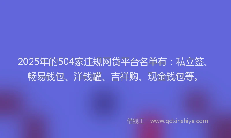 2025年的504家违规网贷平台名单有：私立签、畅易钱包、洋钱罐、吉祥购、现金钱包等。