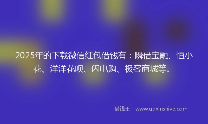 2025年的下载微信红包借钱有：瞬借宝融、恒小花、洋洋花呗、闪电购、极客商城等。
