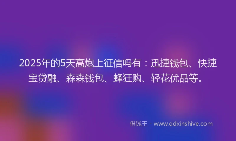 2025年的5天高炮上征信吗有：迅捷钱包、快捷宝贷融、森森钱包、蜂狂购、轻花优品等。