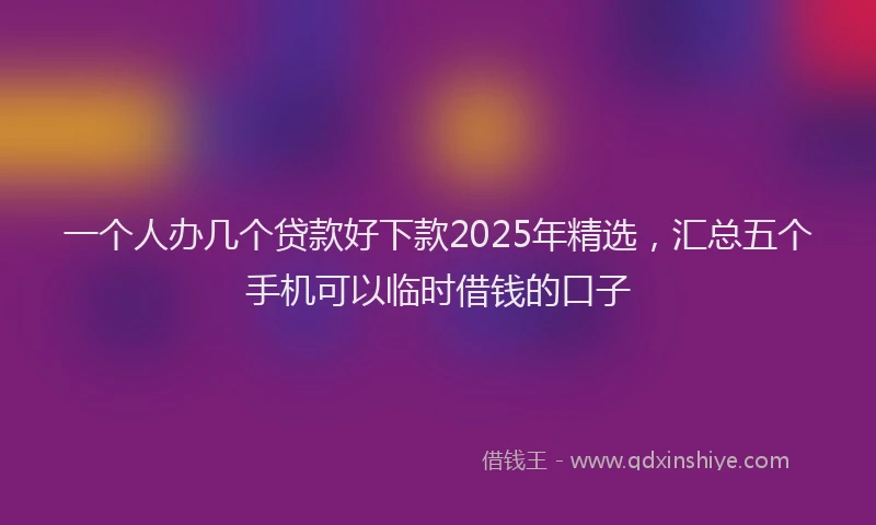 一个人办几个贷款好下款2025年精选，汇总五个手机可以临时借钱的口子