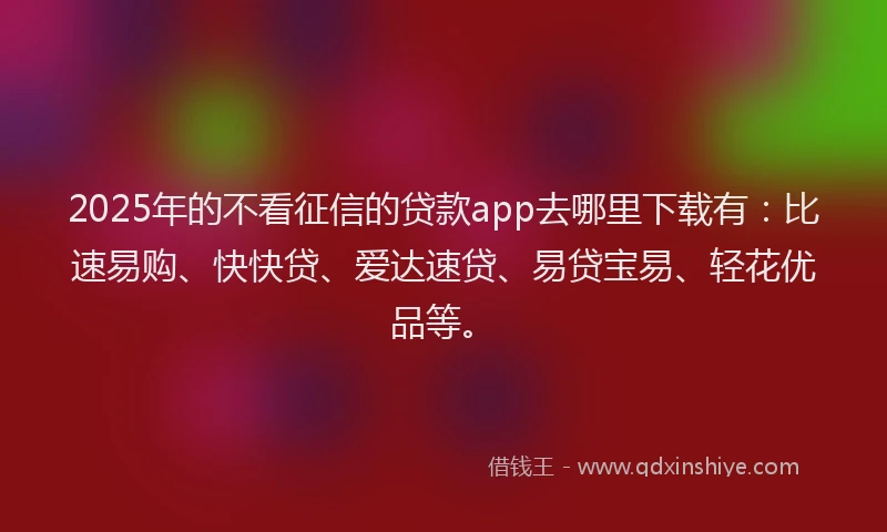 2025年的不看征信的贷款app去哪里下载有：比速易购、快快贷、爱达速贷、易贷宝易、轻花优品等。