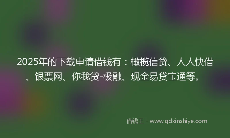 2025年的下载申请借钱有：橄榄信贷、人人快借、银票网、你我贷-极融、现金易贷宝通等。