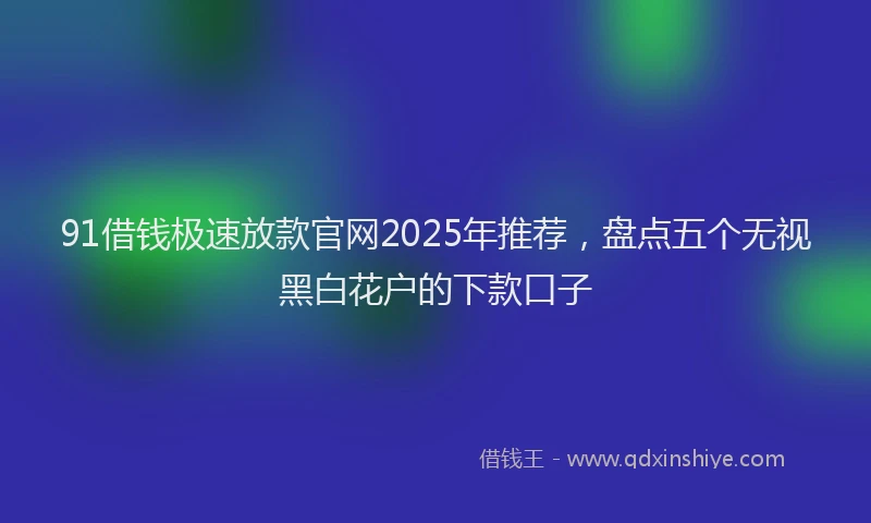 91借钱极速放款官网2025年推荐，盘点五个无视黑白花户的下款口子