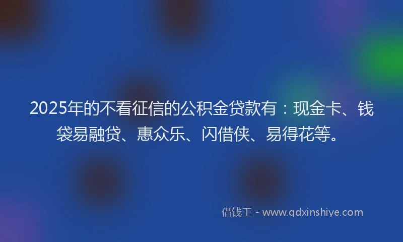 2025年的不看征信的公积金贷款有：现金卡、钱袋易融贷、惠众乐、闪借侠、易得花等。