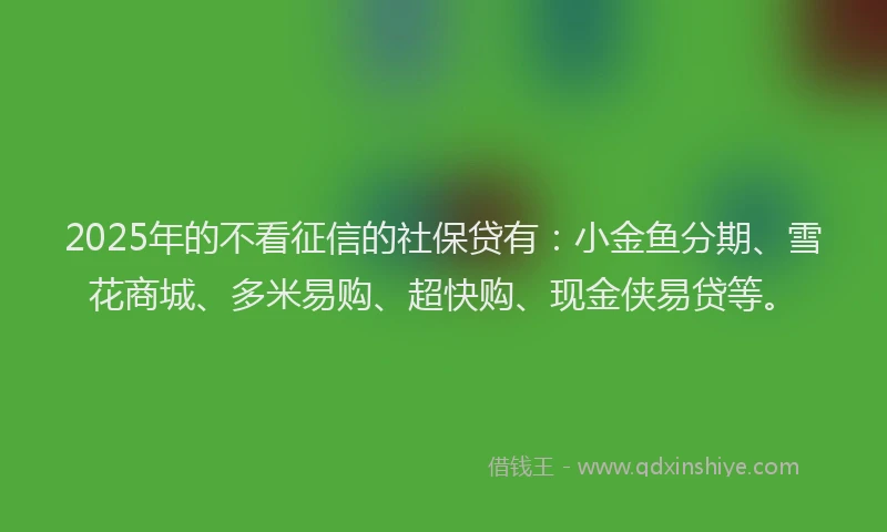 2025年的不看征信的社保贷有：小金鱼分期、雪花商城、多米易购、超快购、现金侠易贷等。