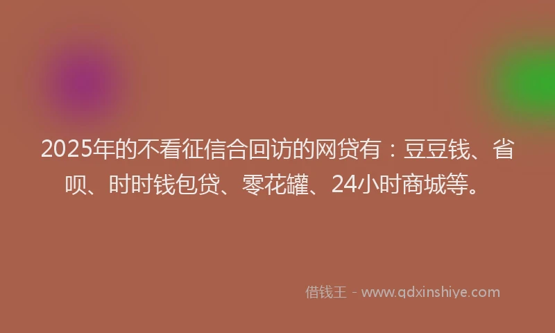 2025年的不看征信合回访的网贷有：豆豆钱、省呗、时时钱包贷、零花罐、24小时商城等。
