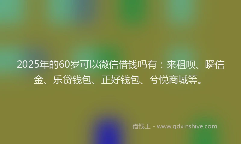 2025年的60岁可以微信借钱吗有：来租呗、瞬信金、乐贷钱包、正好钱包、兮悦商城等。