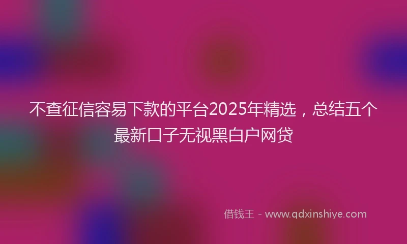 不查征信容易下款的平台2025年精选，总结五个最新口子无视黑白户网贷