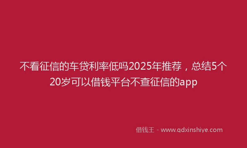 不看征信的车贷利率低吗2025年推荐，总结5个20岁可以借钱平台不查征信的app