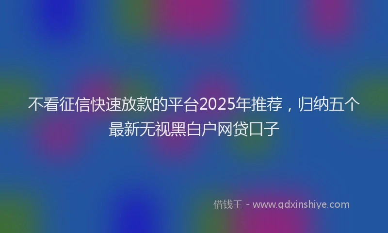 不看征信快速放款的平台2025年推荐，归纳五个最新无视黑白户网贷口子